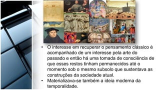 •  O interesse em recuperar o pensamento clássico é
acompanhado de um interesse pela arte do
passado e então há uma tomada de consciência de
que esses restos tinham permanecidos até o
momento sob o mesmo subsolo que sustentava as
construções da sociedade atual.
•  Materializava-se também a ideia moderna da
temporalidade.
 