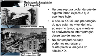 •  Há uma ruptura profunda que de
alguma forma explica o que
acontece hoje.
•  O século XX foi uma preparação
do que estamos vivendo hoje,
ao mesmo tempo que manteve
os equívocos de interpretração
desse tipo de imagem.
•  Na contemporaneidade
podemos regressar e
reinterpretar a imagens do
século XIX.
Panorama de Daguerre:
Boulevard parisien - 1827
Nicéphore Niépce [ 1826]
Mudança do imaginário
[ A fotografia]
 
