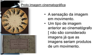 •  A sensação da imagem
em movimento.
•  Um tipo de imagem
anterior ao cinematógrafo
[ não são considerado
imagens já que as
imagens seriam produtos
de um movimento.
Proto imagem cinematográfica
 