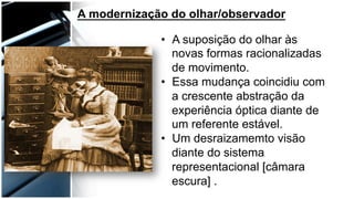 A modernização do olhar/observador
•  A suposição do olhar às
novas formas racionalizadas
de movimento.
•  Essa mudança coincidiu com
a crescente abstração da
experiência óptica diante de
um referente estável.
•  Um desraizamemto visão
diante do sistema
representacional [câmara
escura] .
 