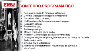 1.  Pequena história do Cinema e videojogo;
2.  Cinema, videojogo e criação do imaginário;
3.  Conceitos básico de som;
4.  História da evolução da música no videojogo;
5.  Paisagem sonora;
6.  Áudio e imersão;
7.  Áudio e psicologia;
8.  Modelo IEZA para game audio;
9.  Audacity: Configuração básicas e avançadas;
10. Gravação, edição, amplificação e remoção de ruídos de faixa de
áudio no Audacity;
11. Cinema, HQ e videojogos;
12. Planos de enquadramento, movimentos de câmera e
storyboard;
CONTEÚDO PROGRAMÁTICO
 