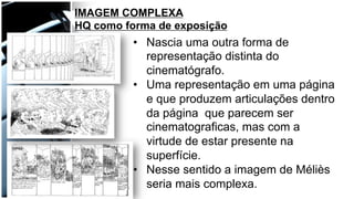 •  Nascia uma outra forma de
representação distinta do
cinematógrafo.
•  Uma representação em uma página
e que produzem articulações dentro
da página que parecem ser
cinematograficas, mas com a
virtude de estar presente na
superfície.
•  Nesse sentido a imagem de Méliès
seria mais complexa.
IMAGEM COMPLEXA
HQ como forma de exposição
 