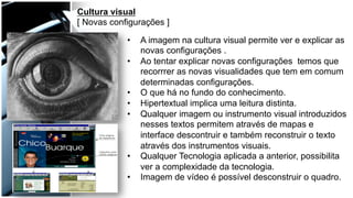 Cultura visual
[ Novas configurações ]
•  A imagem na cultura visual permite ver e explicar as
novas configurações .
•  Ao tentar explicar novas configurações temos que
recorrrer as novas visualidades que tem em comum
determinadas configurações.
•  O que há no fundo do conhecimento.
•  Hipertextual implica uma leitura distinta.
•  Qualquer imagem ou instrumento visual introduzidos
nesses textos permitem através de mapas e
interface descontruir e também reconstruir o texto
através dos instrumentos visuais.
•  Qualquer Tecnologia aplicada a anterior, possibilita
ver a complexidade da tecnologia.
•  Imagem de vídeo é possível desconstruir o quadro.
 