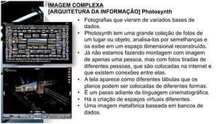 IMAGEM COMPLEXA
[ARQUITETURA DA INFORMAÇÃO] Photosynth
•  Fotografias que vieram de variados bases de
dados.
•  Photosynth tem uma grande coleção de fotos de
um lugar ou objeto, analisa-los por semelhanças e
os exibe em um espaço dimensional reconstruído.
•  Já não estamos fazendo montagem com imagem
de apenas uma pessoa, mas com fotos tiradas de
diferentes pessoas, que são colocadas na internet e
que existem conexões entre elas.
•  A tela aparece como diferentes tábulas que os
planos podem ser colocadas de diferentes formas.
•  É um passo adiante da linguagem cinematográfica.
•  Há a criação de espaços virtuais diferentes.
•  Uma imagem metafórica baseada em bancos de
dados.
 
