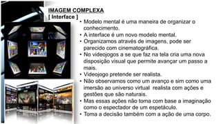 IMAGEM COMPLEXA
[ Interface ]
•  Modelo mental é uma maneira de organizar o
conhecimento.
•  A interface é um novo modelo mental.
•  Organizamos através de imagens, pode ser
parecido com cinematográfica.
•  No videojogos a se que faz na tela cria uma nova
disposição visual que permite avançar um passo a
mais.
•  Videojogo pretende ser realista.
•  Não observamos como um avanço e sim como uma
imersão ao universo virtual realista com ações e
gestões que são naturais.
•  Mas essas ações não toma com base a imaginação
como o espectador de um espetáculo.
•  Toma a decisão também com a ação de uma corpo.
 