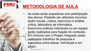 METODOLOGIA DE AULA
•  As aulas serão expositivas com participação
dos alunos. Poderão ser utilizados recursos
áudio visuais, vídeos, exercícios e análise
crítica, laboratório de informática.
•  Exercícios práticos individuais ou em equipe
serão realizados para fixação do conteúdo.
•  Em sintonia com o Projeto Integrado serão
realizados trabalhos de pesquisa e
exercícios extra-classe, individuais e em
grupo.
 