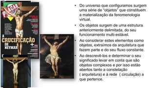 •  Do universo que configuramos surgem
uma série de “objetos” que constituem
a materialização da fenomenologia
virtual.
•  Os objetos surgem de uma estrutura
anteriormente delimitada, do seu
funcionamento multi-estável.
•  Ao considerar estes elementos como
objetos, extraímos da arquitetura que
fazem parte e do seu fluxo constante.
•  Ao descrevê-los e determinar o seu
significado levar em conta que são
objetos complexos e por isso estão
abertos tanto a constelação
( arquitetura) e à rede ( circulação) a
que pertence.
 