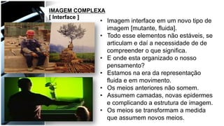 •  Imagem interface em um novo tipo de
imagem [mutante, fluida].
•  Todo esse elementos não estáveis, se
articulam e daí a necessidade de de
compreender o que significa.
•  E onde esta organizado o nosso
pensamento?
•  Estamos na era da representação
fluida e em movimento.
•  Os meios anteriores não somem.
•  Assumem camadas, novas epidermes
e complicando a estrutura de imagem.
•  Os meios se transformam a medida
que assumem novos meios.
IMAGEM COMPLEXA
[ Interface ]
 