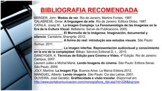 BIBLIOGRAFIA RECOMENDADA
BERGER, John. Modos de ver. Rio de Janeiro, Martins Fontes, 1987.
CALABRESE, Omar. A linguagem da arte. Rio de Janeiro: Editora Globo, 1987.
CATALÀ, Josep M.. La Imagen Compleja. La Fenomenológia de las Imagenes en la
Era de la Cultura Visual. Bellaterra: Servei de Publicacions, 2005.
________________. El Murmullo de la imágense. Imaginación, documental y
silencio. Cantabria, Shangrila, 2012.
________________. A forma do real: introdução aos estudos visuais. São Paulo:
Sumus: 2011.
________________. La imagen interfaz. Representación audiovisual y conocimiento
en la era de la complejidad. Bilbao: Servicio Editorial D. L., 2010.
DANCYGER, K. Técnicas de Edição para Cinema e Vídeo. 4ª Edição. Rio de Janeiro:
Campus, 2007.
Laurent Jullier e Michel Marie. Lendo Imagens do cinema. São Paulo: Editora Senac
São Paulo, 2009.
JOLY, Martine. La Imagen Fija. Buenos Aires: La Marca Editora,2012.
MANGUEL, Alberto. Lendo imagens. São Paulo: Cia das Letras, 2001.
OLIVEIRA, José Geraldo. Grafitecidade e visão travelar. Disponível em
http://www.portalcomunicacion.com/monograficos_det.asp?id=226&lng=por
 