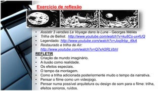 Exercício de reflexão
• Assistir 3 versões Le Voyage dans la Lune - Georges Méliès
• Trilha de Belliot: http://www.youtube.com/watch?v=ku8Cs-ux4UQ
• Legendado: http://www.youtube.com/watch?v=Joq9rbp_i6kA
• Restaurado e trilha de Air:
http://www.youtube.com/watch?v=Q7xH2RLVbhI
REFLETIR
• Criação de mundo imaginário.
• A ilusão como realidade.
• Os efeitos especiais.
• O tempo da montagem.
• Como a trilha adicionada posteriormente mudo o tempo da narrativa.
• Pensar o filme como um videojogo.
• Pensar numa possível arquitetura ou design de som para o filme: trilha,
efeitos sonoros, ruídos.
 