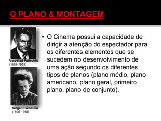 • O Cinema possui a capacidade de
dirigir a atenção do espectador para
os diferentes elementos que se
sucedem no desenvolvimento de
uma ação segundo os diferentes
tipos de planos (plano médio, plano
americano, plano geral, primeiro
plano, plano de conjunto).
Vsevolod Pudovkin
(1893-1953)
Sergei Eisenstein
(1898-1948)
 