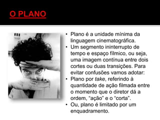 • Plano é a unidade mínima da
linguagem cinematográfica.
• Um segmento ininterrupto de
tempo e espaço fílmico, ou seja,
uma imagem contínua entre dois
cortes ou duas transições. Para
evitar confusões vamos adotar:
• Plano por take, referindo à
quantidade de ação filmada entre
o momento que o diretor dá a
ordem, “ação” e o “corta”.
• Ou, plano é limitado por um
enquadramento.
 