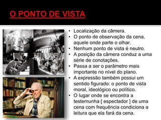 • Localização da câmera.
• O ponto de observação da cena,
aquele onde parte o olhar.
• Nenhum ponto de vista é neutro.
• A posição da câmera conduz a uma
série de conotações.
• Passa a ser o parâmetro mais
importante no nível do plano.
• A expressão também possui um
sentido figurado: o ponto de vista
moral, ideológico ou político.
• O lugar onde se encontra a
testemunha [ espectador ] de uma
cena com frequência condiciona a
leitura que ela fará da cena.
 