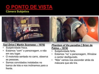 Taxi Drive [ Martin Scorsese – 1976]
• Subjetividade fraca.
• Estamos “com” o personagem, e não
em seu lugar.
• O motorista sentado no carro, observa
as pessoas.
• Somos convidados instalados no
banco de trás e nos inclinamos para a
frente.
Phantom of the paradise [ Brian de
Palma – 1974]
• Subjetividade forte.
• Estamos “no” o personagem, Winslow
o cantor desfigurado.
• “Nós” vamos nos esconder atrás da
máscara que ele tira.
 