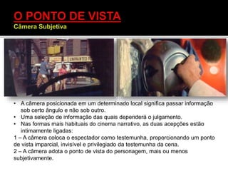 • A câmera posicionada em um determinado local significa passar informação
sob certo ângulo e não sob outro.
• Uma seleção de informação das quais dependerá o julgamento.
• Nas formas mais habituais do cinema narrativo, as duas acepções estão
intimamente ligadas:
1 – A câmera coloca o espectador como testemunha, proporcionando um ponto
de vista imparcial, invisível e privilegiado da testemunha da cena.
2 – A câmera adota o ponto de vista do personagem, mais ou menos
subjetivamente.
 