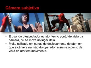 • É quando o espectador ou ator tem o ponto de vista da
câmera, ou se move no lugar dela.
• Muito utilizado em cenas de deslocamento do ator, em
que a câmera na mão do operador assume o ponto de
vista do ator em movimento.
 
