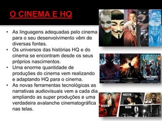 • As linguagens adequadas pelo cinema
para o seu desenvolvimento vêm de
diversas fontes.
• Os universos das histórias HQ e do
cinema se encontram desde os seus
próprios nascimentos.
• Uma enorme quantidade de
produções do cinema vem realizando
e adaptando HQ para o cinema.
• As novas ferramentas tecnológicas as
narrativas audiovisuais vem a cada dia
ampliando as super produções e uma
verdadeira avalanche cinematográfica
nas telas.
 