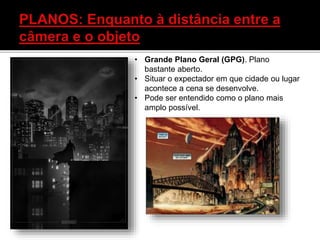 • Grande Plano Geral (GPG). Plano
bastante aberto.
• Situar o expectador em que cidade ou lugar
acontece a cena se desenvolve.
• Pode ser entendido como o plano mais
amplo possível.
 