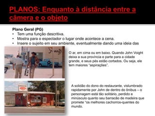 Plano Geral (PG)
• Tem uma função descritiva.
• Mostra para o espectador o lugar onde acontece a cena.
• Insere o sujeito em seu ambiente, eventualmente dando uma ideia das
relações entre eles.
O ar, em cima ou em baixo. Quando John Voight
deixa a sua província e parte para a cidade
grande, e seus pés estão cortados. Ou seja, ele
tem maiores “aspirações”.
A solidão do dono do restaurante, vislumbrado
rapidamente por John de dentro do ônibus – o
personagem está tão solitário, perdido e
minúsculo quanto seu barracão de madeira que
promete “os melhores cachorros-quentes do
mundo.
 