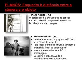 • Plano Aberto (PA )
O personagem é enquadrado da cabeça
aos pés, deixando pequeno espaço acima
da cabeça e abaixo dos pés.
• Plano Americano (PA)
• cinema americano propagou o estilo em
seus filmes de faroeste.
• Para frisar a arma na cintura e também a
expressão facial do personagem.
• Mostra aproximadamente 2/3 do
personagem.
• Do joelho a cabeça. Ajuda o
reconhecimento do personagem.
 