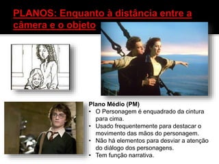 Plano Médio (PM)
• O Personagem é enquadrado da cintura
para cima.
• Usado frequentemente para destacar o
movimento das mãos do personagem.
• Não há elementos para desviar a atenção
do diálogo dos personagens.
• Tem função narrativa.
 