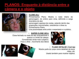 • SUPER CLOSE (SCL)
Close fechado no rosto do ator enquadrando o
queixo e o limite da cabeça.
Considerado ainda mais subjetivo.
Foca o olhar , movimento dos lábios
• PLANO DETALHE ( Cult Up)
Mostra parte do corpo como detalhes da boca,
mãos, etc.
Usado também para mostrar objetos.
• CLOSE (CL)
• Primeiríssimo Plano. Mostra o rosto inteiro do
personagem, do ombro para cima, definindo a carga
dramática do ator.
• personagem apareça de costas, estando dentro das
proporções mencionadas, caracteriza o close ou
Primeiríssimo Plano.
• Cria proximidade entre entre o espectador e o público.
 