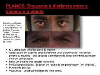 • O CLOSE isola uma das parte do quadro.
• A passagem em close-up pode apresentar uma “aproximação” no sentido
próprio ou figurado – que obedece a um desejo de entrar em intimidade maior
com um personagem.
• Isolar um detalhe que importa na história.
• Motivação psicológica: Esboçar um retrato de um personagem “em pedaços”.
• Puramente plástica.
• Voyeurista – Vocabulário básico do filme pornô.
Em cima, os olhos de
João de Santo Cristo
(Fabrício Boliveira) no
duelo de "Faroeste
Caboclo". Embaixo,
os olhos de Clint
Eastwood em "Três
Homens em Conflito",
de Leone.
 