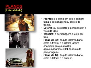 • Frontal: é o plano em que a câmara
filma o personagem ou objeto de
frente.
• Lateral (ou de perfil): o personagem é
visto de lado.
• Traseiro: o personagem é visto por
trás.
• Plano de 3/4: ângulo intermediário
entre o frontal e o lateral (assim
chamado porque mostra
aproximadamente 3/4 do rosto do
personagem).
• Plano de 1/4: ângulo intermediário
entre o lateral e o traseiro.
 