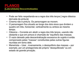 • Pode ser feito respeitando-se a regra dos três terços [ regra clássica
derivada da pintura].
• Cinema não é pintura. Os personagem se movem.
• O personagem fica situado ao longo dos dois eixos que dividem o
quadro em três, horizontal, verticalmente ou ambos ao mesmo
tempo.
• Clássica – Consiste em abolir a regra dos três terços, usando não
obstante o que em pintura é chamado de “equilíbrio das massas.
• O vazio deixado pela descentralização excessiva do sujeito é então
compensado pelas “massas” constituídas pelas outras figuras
reunidas em torno dele.
• Maneirista – Usar , inversamente, o desiquilíbrio das massas – por
exemplo, por um protagonista ele próprio “desiquilibrado” ou em
estado de grande privação.
 