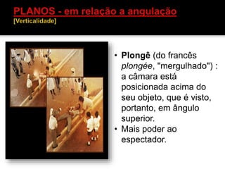 • Plongê (do francês
plongée, "mergulhado") :
a câmara está
posicionada acima do
seu objeto, que é visto,
portanto, em ângulo
superior.
• Mais poder ao
espectador.
 