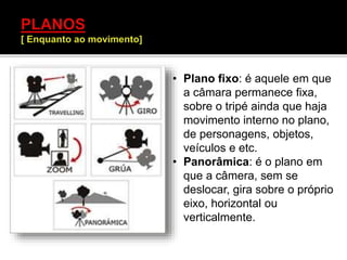 • Plano fixo: é aquele em que
a câmara permanece fixa,
sobre o tripé ainda que haja
movimento interno no plano,
de personagens, objetos,
veículos e etc.
• Panorâmica: é o plano em
que a câmera, sem se
deslocar, gira sobre o próprio
eixo, horizontal ou
verticalmente.
 