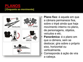 • Plano fixo: é aquele em que
a câmara permanece fixa,
sobre o tripé ainda que haja
movimento interno no plano,
de personagens, objetos,
veículos e etc.
• Panorâmica: é o plano em
que a câmera, sem se
deslocar, gira sobre o próprio
eixo, horizontal ou
verticalmente.
• Corresponde à ação de vira
a cabeça.
 