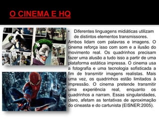 • Diferentes linguagens midiáticas utilizam
de distintos elementos transmissores.
Ambos lidam com palavras e imagens. O
cinema reforça isso com som e a ilusão do
movimento real. Os quadrinhos precisam
fazer uma alusão a tudo isso a partir de uma
plataforma estática impressa. O cinema usa
a fotografia e uma tecnologia sofisticada a
fim de transmitir imagens realistas. Mais
uma vez, os quadrinhos estão limitados à
impressão. O cinema pretende transmitir
uma experiência real, enquanto os
quadrinhos a narram. Essas singularidades,
claro, afetam as tentativas de aproximação
do cineasta e do cartunista (EISNER:2005).
 