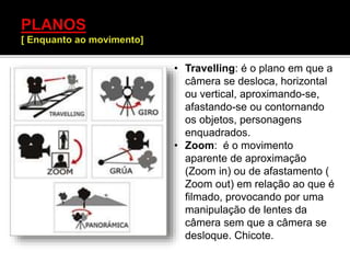 • Travelling: é o plano em que a
câmera se desloca, horizontal
ou vertical, aproximando-se,
afastando-se ou contornando
os objetos, personagens
enquadrados.
• Zoom: é o movimento
aparente de aproximação
(Zoom in) ou de afastamento (
Zoom out) em relação ao que é
filmado, provocando por uma
manipulação de lentes da
câmera sem que a câmera se
desloque. Chicote.
 