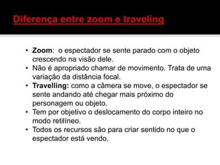 • Zoom: o espectador se sente parado com o objeto
crescendo na visão dele.
• Não é apropriado chamar de movimento. Trata de uma
variação da distância focal.
• Travelling: como a câmera se move, o espectador se
sente andando até chegar mais próximo do
personagem ou objeto.
• Tem por objetivo o deslocamento do corpo inteiro no
modo retilíneo.
• Todos os recursos são para criar sentido no que o
espectador está vendo.
 