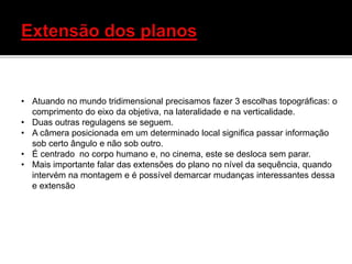 • Atuando no mundo tridimensional precisamos fazer 3 escolhas topográficas: o
comprimento do eixo da objetiva, na lateralidade e na verticalidade.
• Duas outras regulagens se seguem.
• A câmera posicionada em um determinado local significa passar informação
sob certo ângulo e não sob outro.
• É centrado no corpo humano e, no cinema, este se desloca sem parar.
• Mais importante falar das extensões do plano no nível da sequência, quando
intervém na montagem e é possível demarcar mudanças interessantes dessa
e extensão
 