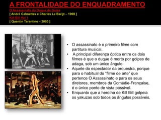 • O assassinato é o primeiro filme com
partitura musical.
• A principal diferença óptica entre os dois
filmes é que o duque é morto por golpes de
adaga, sob um único ângulo.
• Aquele do espectador da orquestra, porque
para o habitual do “filme de arte” que
pertence O Assassinato e para os seus
diretores, membros da Comédie-Française,
é o único ponto de vista possível.
• Enquanto que a heroína de Kill Bill golpeia
os yakuzas sob todos os ângulos possíveis.
 