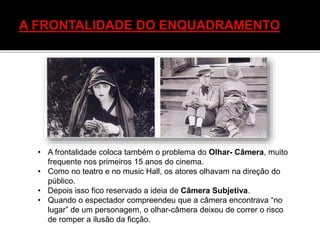 • A frontalidade coloca também o problema do Olhar- Câmera, muito
frequente nos primeiros 15 anos do cinema.
• Como no teatro e no music Hall, os atores olhavam na direção do
público.
• Depois isso fico reservado a ideia de Câmera Subjetiva.
• Quando o espectador compreendeu que a câmera encontrava “no
lugar” de um personagem, o olhar-câmera deixou de correr o risco
de romper a ilusão da ficção.
 