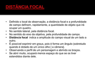 • Definido o local de observação, a distância focal e a profundidade
de campo definem, rapidamente, a quantidade de objeto que irá
ocupar um quadro.
• No sentido lateral, pela distância focal.
• No sentido do eixo da objetiva, pela profundidade de campo.
• Distância focal indica a amplitude do campo visual de um lado a
outro.
• É possível exprimir em graus, pois é forma um ângulo (sobretudo
quando é dotado de um único olho [ a câmera].
• Observando o perfil de um personagem e abrindo os braços.
• Se abrir muito, ocupará menos espaço do que se os tiver
estendidos diante dele.
 
