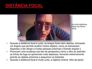 • Quando a distância focal é curta, os braços ficam bem abertos, formando
um ângulo que permite acolher muitos objetos, como se estivessem
dispostos a dar abrigo a muitas pessoas próximas [ Grande angular ].
• Provocam uma mudança nas leis da perspectiva como o olho as assimila;
as linhas de fuga se aproximam mais depressa, tornando extremamente
grande os objetos próximos e pequenos os distantes.
• Quando a distância focal é muito curta, a objetiva chama “olho de peixe”.
As irmãs diabólicas
[ Brian de Palma –
1973]
 