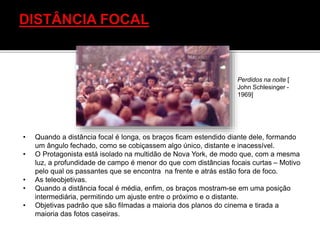 • Quando a distância focal é longa, os braços ficam estendido diante dele, formando
um ângulo fechado, como se cobiçassem algo único, distante e inacessível.
• O Protagonista está isolado na multidão de Nova York, de modo que, com a mesma
luz, a profundidade de campo é menor do que com distâncias focais curtas – Motivo
pelo qual os passantes que se encontra na frente e atrás estão fora de foco.
• As teleobjetivas.
• Quando a distância focal é média, enfim, os braços mostram-se em uma posição
intermediária, permitindo um ajuste entre o próximo e o distante.
• Objetivas padrão que são filmadas a maioria dos planos do cinema e tirada a
maioria das fotos caseiras.
Perdidos na noite [
John Schlesinger -
1969]
 