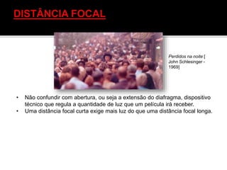 • Não confundir com abertura, ou seja a extensão do diafragma, dispositivo
técnico que regula a quantidade de luz que um película irá receber.
• Uma distância focal curta exige mais luz do que uma distância focal longa.
Perdidos na noite [
John Schlesinger -
1969]
 