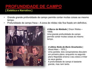 • A Marca da Maldade [ Orson Welles –
1958]
• Uma grande profundidade de campo
permite contar muitas coisas ao mesmo
tempo.
• A última Noite de Boris Grushenko [
Wood Allen – 1975 ]
• Uma paródia: dois conspiradores discutem
em primeiro plano, enquanto no segundo
plano Napoleão ensina o seu sósia a imitar
os seus gestos.
• A profundidade de campo é bastante
grande, mas nem tanto.
• Grande grande profundidade de campo permite contar muitas coisas ao mesmo
tempo.
• Profundidade de campo fraca – A zona de nitidez não fica fixado em definitivo.
 