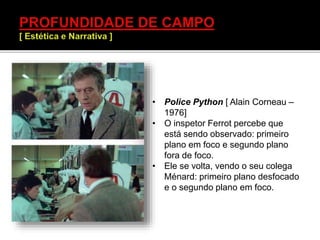 • Police Python [ Alain Corneau –
1976]
• O inspetor Ferrot percebe que
está sendo observado: primeiro
plano em foco e segundo plano
fora de foco.
• Ele se volta, vendo o seu colega
Ménard: primeiro plano desfocado
e o segundo plano em foco.
 