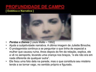 • Perdas e Danos [ Louis Malle – 1992]
• Ajuda a subjetividade narrativa. A última imagem de Juliette Binoche.
• O protagonista continua a se perguntar o que tinha de especial a
mulher que causou ruína. Anos depois do fim da relação, explica, ele
a vê no aeroporto, levando uma criança nos braços, “e ela não era em
nada diferente de qualquer outra”.
• Ele fixou uma foto dela na parede, mas o que constituía seu mistério
tende a se tornar vago, no sentido próprio e figurado.
 