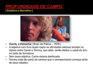 • Carrie, a Estranha [ Brian de Palma – 1976 ]
• A objetiva com foco duplo capta as afinidades eletivas tecidas na
classe entre Carrie e Tommy, que aliás, serão eleitos o casal do ano
no baile de formatura.
• Sem essa objetiva, Carrie estaria desfocada.
• Tommy está tão perto da camera que o esmaecimento começa atrás
de seus cabelos.
 