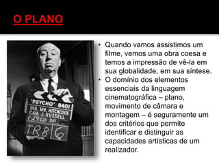 • Quando vamos assistimos um
filme, vemos uma obra coesa e
temos a impressão de vê-la em
sua globalidade, em sua síntese.
• O domínio dos elementos
essenciais da linguagem
cinematográfica – plano,
movimento de câmara e
montagem – é seguramente um
dos critérios que permite
identificar e distinguir as
capacidades artísticas de um
realizador.
 