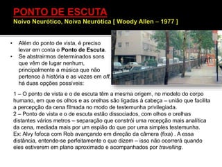 • Além do ponto de vista, é preciso
levar em conta o Ponto de Escuta.
• Se abstrairmos determinados sons
que vêm de lugar nenhum,
principalmente a música que não
pertence à história e as vozes em off,
há duas opções possíveis:
1 – O ponto de vista e o de escuta têm a mesma origem, no modelo do corpo
humano, em que os olhos e as orelhas são ligadas à cabeça – união que facilita
a percepção da cena filmada no modo de testemunha privilegiada.
2 – Ponto de vista e o de escuta estão dissociados, com olhos e orelhas
distantes vários metros – separação que constrói uma recepção mais analítica
da cena, mediada mais por um espião do que por uma simples testemunha.
Ex: Alvy fofoca com Rob avançando em direção da câmera (fixa) . A essa
distância, entende-se perfeitamente o que dizem – isso não ocorrerá quando
eles estiverem em plano aproximado e acompanhados por travelling.
 