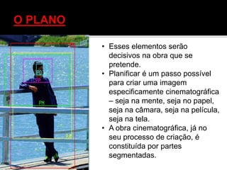 • Esses elementos serão
decisivos na obra que se
pretende.
• Planificar é um passo possível
para criar uma imagem
especificamente cinematográfica
– seja na mente, seja no papel,
seja na câmara, seja na película,
seja na tela.
• A obra cinematográfica, já no
seu processo de criação, é
constituída por partes
segmentadas.
 