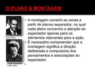 • A montagem constrói as cenas a
partir de planos separados, no qual
cada plano concentra a atenção do
espectador apenas para os
elementos relevantes para a ação.
• É necessário compreender que a
montagem significa a direção
deliberada e compulsória dos
pensamentos e associações do
espectador.
•
Vsevolod Pudovkin
(1893-1953)
Sergei Eisenstein
(1898-1948)
 